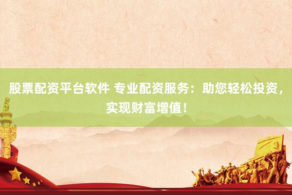股票配资平台软件 专业配资服务：助您轻松投资，实现财富增值！