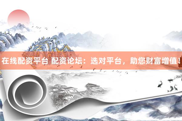 在线配资平台 配资论坛：选对平台，助您财富增值！