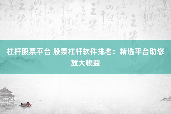 杠杆股票平台 股票杠杆软件排名：精选平台助您放大收益