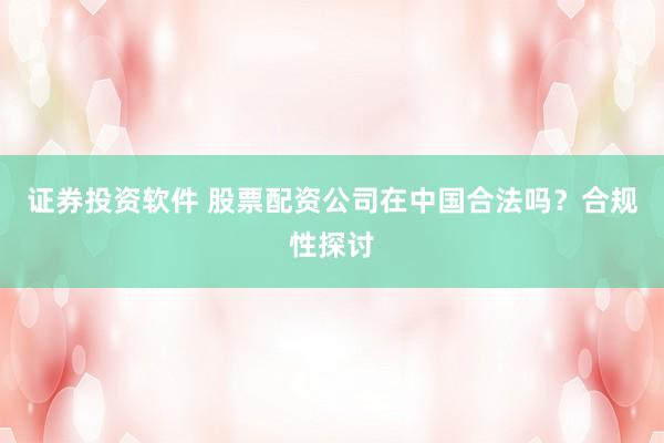 证券投资软件 股票配资公司在中国合法吗？合规性探讨