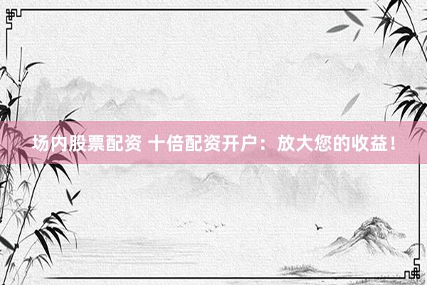 场内股票配资 十倍配资开户：放大您的收益！