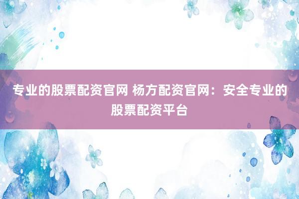专业的股票配资官网 杨方配资官网：安全专业的股票配资平台