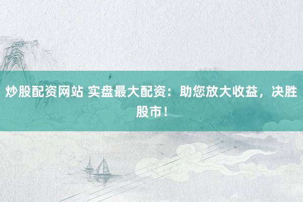 炒股配资网站 实盘最大配资：助您放大收益，决胜股市！