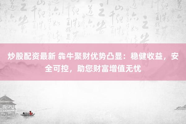 炒股配资最新 犇牛聚财优势凸显：稳健收益，安全可控，助您财富增值无忧