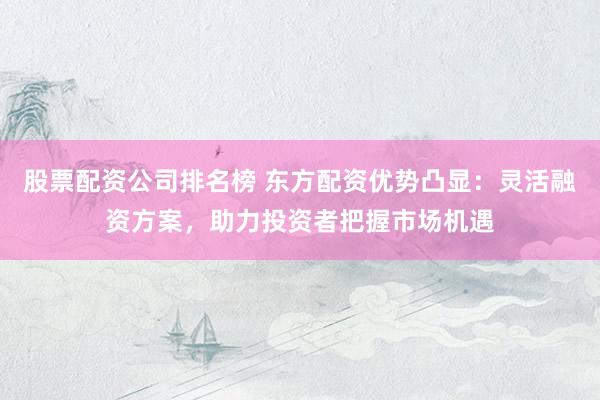 股票配资公司排名榜 东方配资优势凸显：灵活融资方案，助力投资者把握市场机遇