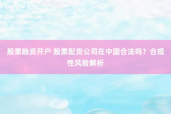 股票融资开户 股票配资公司在中国合法吗？合规性风险解析
