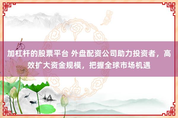 加杠杆的股票平台 外盘配资公司助力投资者，高效扩大资金规模，把握全球市场机遇