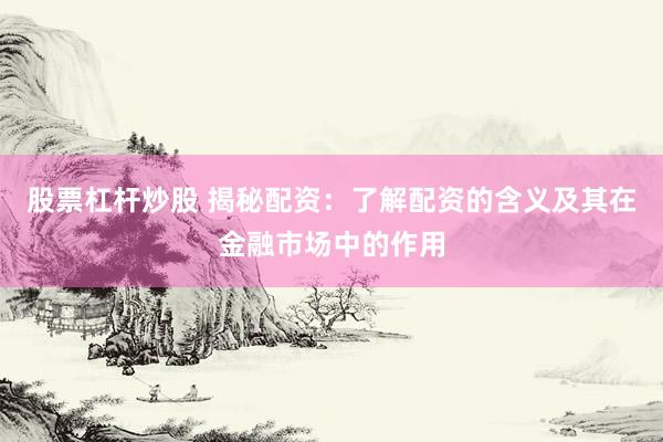 股票杠杆炒股 揭秘配资：了解配资的含义及其在金融市场中的作用