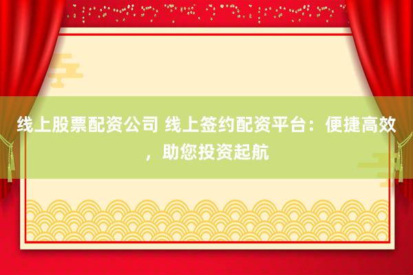线上股票配资公司 线上签约配资平台：便捷高效，助您投资起航