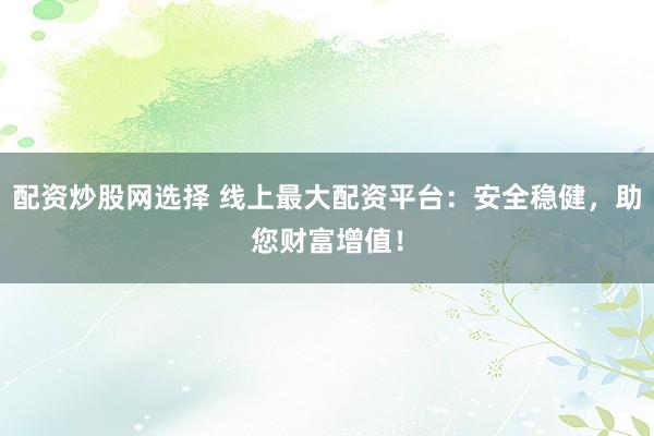 配资炒股网选择 线上最大配资平台：安全稳健，助您财富增值！