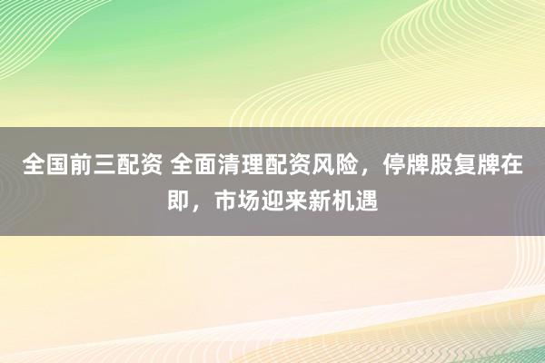 全国前三配资 全面清理配资风险,停牌股复牌在即,市场迎来新机遇