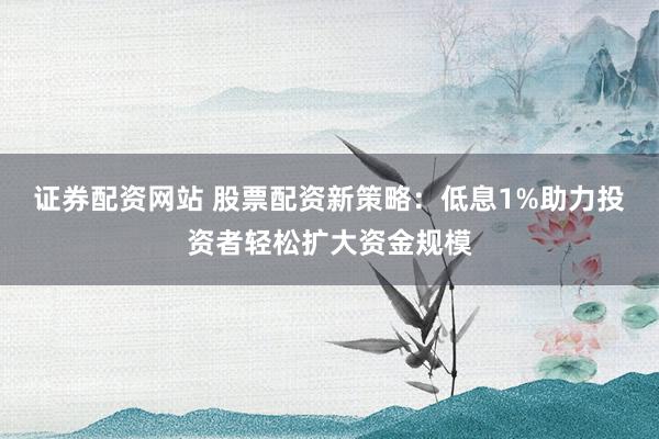 证券配资网站 股票配资新策略：低息1%助力投资者轻松扩大资金规模