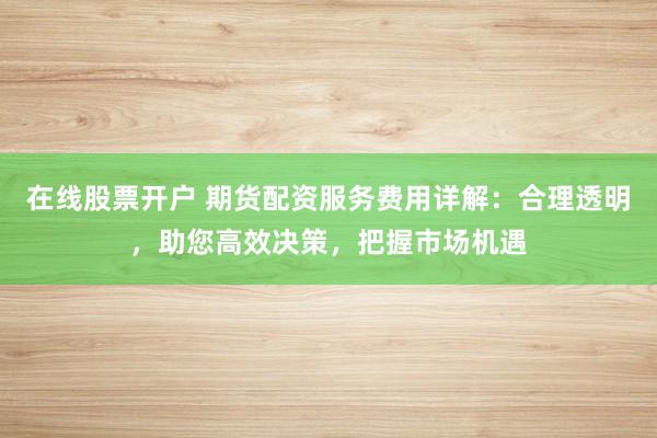在线股票开户 期货配资服务费用详解：合理透明，助您高效决策，把握市场机遇