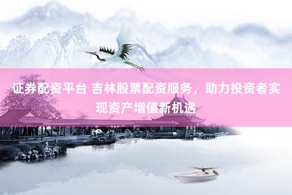 证券配资平台 吉林股票配资服务，助力投资者实现资产增值新机遇