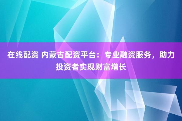 在线配资 内蒙古配资平台：专业融资服务，助力投资者实现财富增长