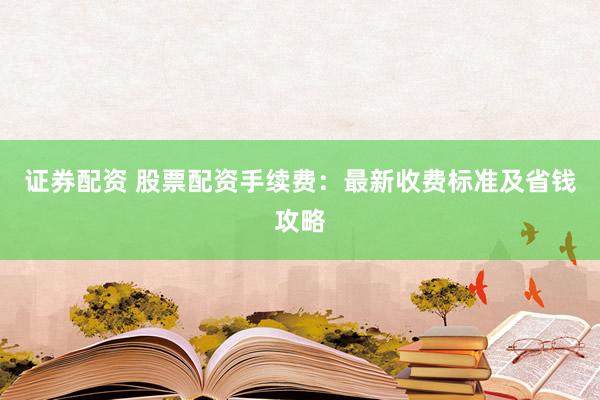 证券配资 股票配资手续费：最新收费标准及省钱攻略