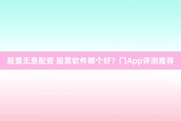 股票无息配资 股票软件哪个好？门App评测推荐
