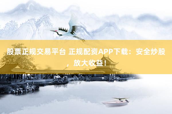 股票正规交易平台 正规配资APP下载：安全炒股，放大收益！