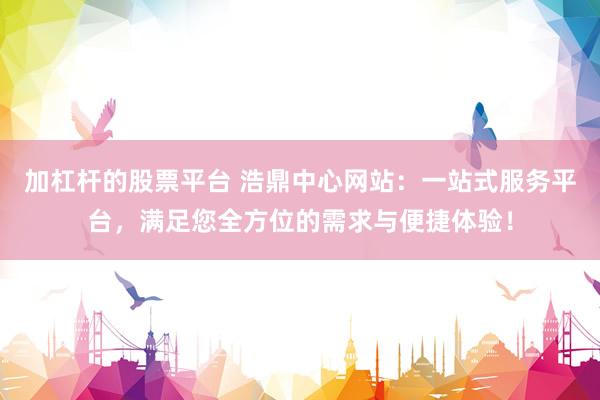 加杠杆的股票平台 浩鼎中心网站：一站式服务平台，满足您全方位的需求与便捷体验！