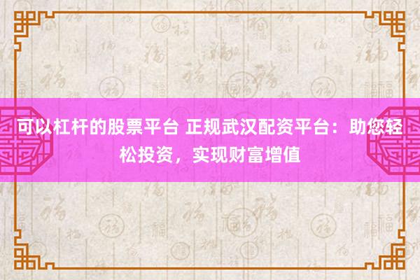 可以杠杆的股票平台 正规武汉配资平台：助您轻松投资，实现财富增值