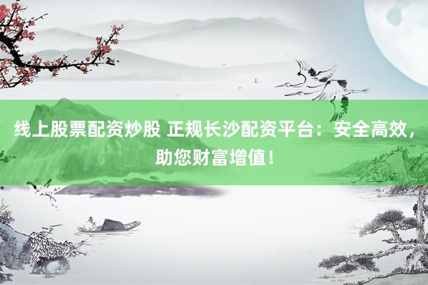 线上股票配资炒股 正规长沙配资平台：安全高效，助您财富增值！
