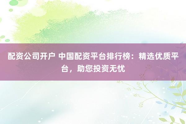 配资公司开户 中国配资平台排行榜：精选优质平台，助您投资无忧