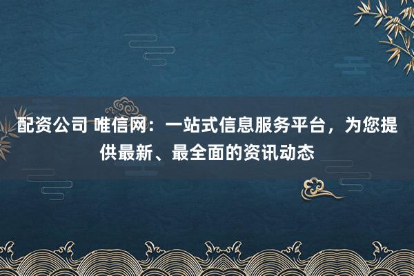 配资公司 唯信网：一站式信息服务平台，为您提供最新、最全面的资讯动态