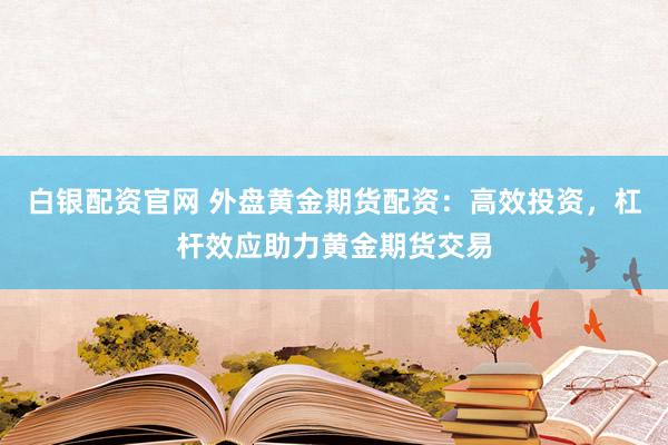 白银配资官网 外盘黄金期货配资：高效投资，杠杆效应助力黄金期货交易