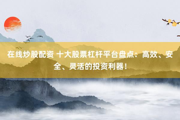 在线炒股配资 十大股票杠杆平台盘点：高效、安全、灵活的投资利器！