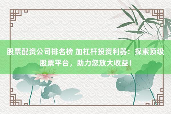股票配资公司排名榜 加杠杆投资利器：探索顶级股票平台，助力您放大收益！