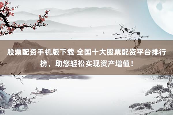 股票配资手机版下载 全国十大股票配资平台排行榜，助您轻松实现资产增值！