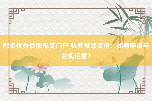 配资优秀炒股配资门户 私募投顾资格：如何申请与合规运营？