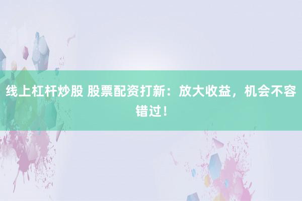 线上杠杆炒股 股票配资打新：放大收益，机会不容错过！