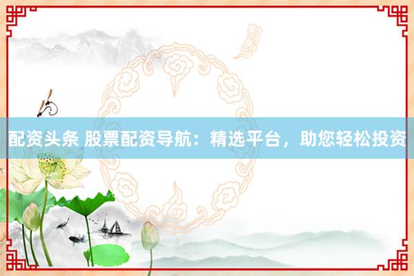 配资头条 股票配资导航：精选平台，助您轻松投资