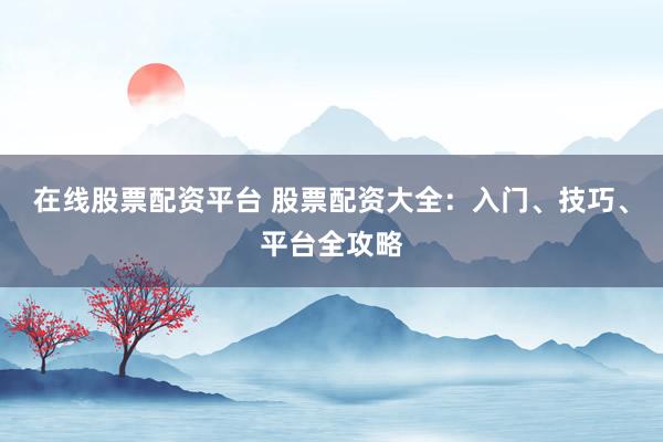 在线股票配资平台 股票配资大全：入门、技巧、平台全攻略