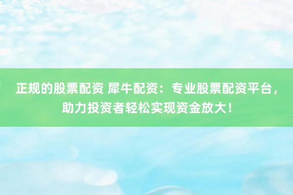 正规的股票配资 犀牛配资：专业股票配资平台，助力投资者轻松实现资金放大！