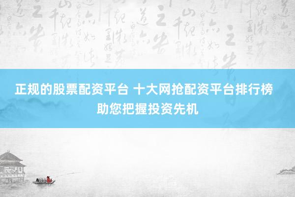 正规的股票配资平台 十大网抢配资平台排行榜  助您把握投资先机
