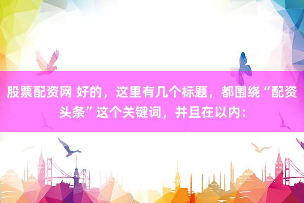 股票配资网 好的，这里有几个标题，都围绕“配资头条”这个关键词，并且在以内：