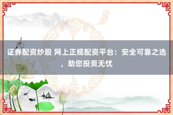 证券配资炒股 网上正规配资平台：安全可靠之选，助您投资无忧