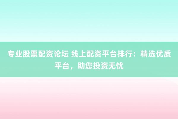 专业股票配资论坛 线上配资平台排行：精选优质平台，助您投资无忧