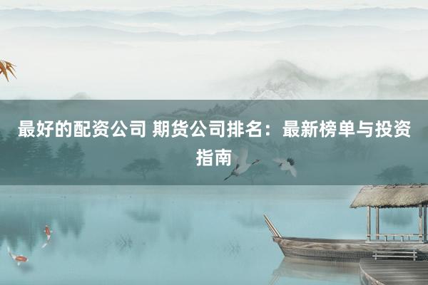 最好的配资公司 期货公司排名：最新榜单与投资指南