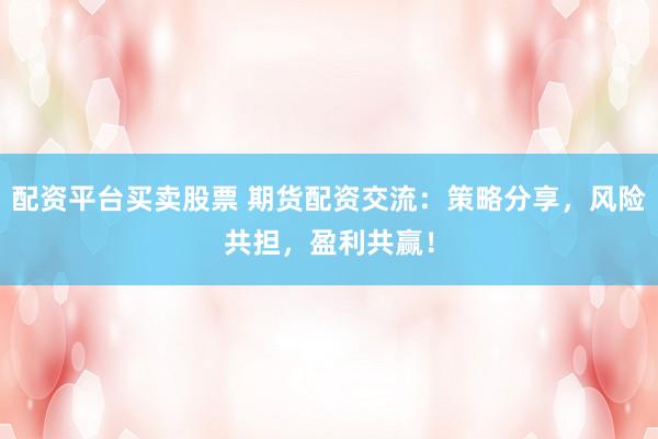 配资平台买卖股票 期货配资交流：策略分享，风险共担，盈利共赢！
