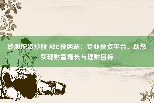 炒股配资炒股 融e投网站：专业投资平台，助您实现财富增长与理财目标