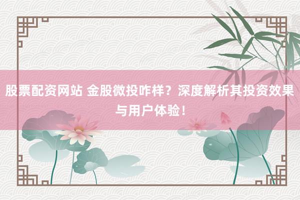 股票配资网站 金股微投咋样？深度解析其投资效果与用户体验！
