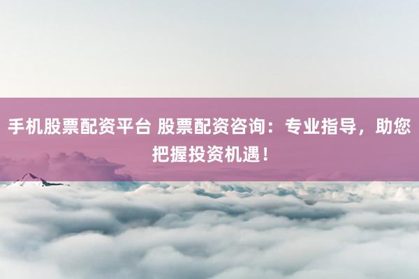 手机股票配资平台 股票配资咨询：专业指导，助您把握投资机遇！