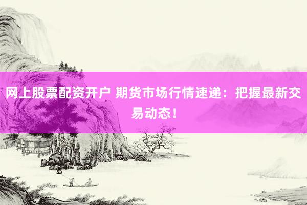 网上股票配资开户 期货市场行情速递：把握最新交易动态！