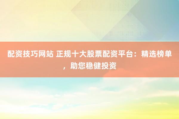 配资技巧网站 正规十大股票配资平台：精选榜单，助您稳健投资