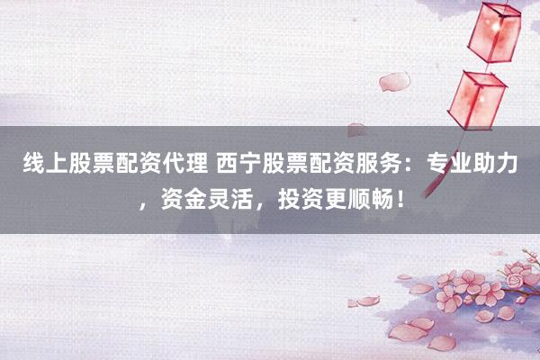 线上股票配资代理 西宁股票配资服务：专业助力，资金灵活，投资更顺畅！