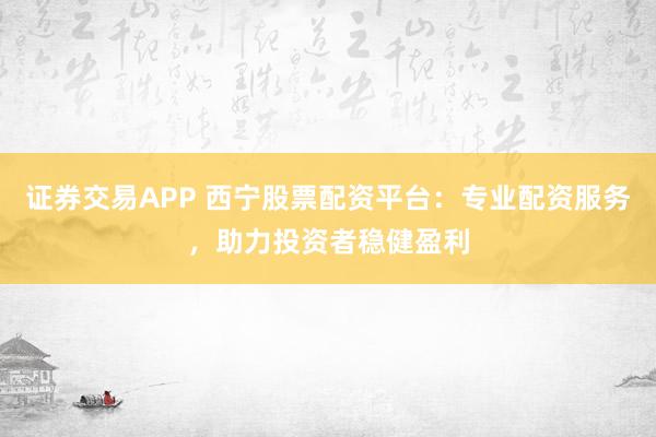 证券交易APP 西宁股票配资平台：专业配资服务，助力投资者稳健盈利