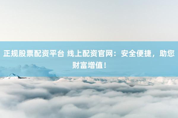正规股票配资平台 线上配资官网：安全便捷，助您财富增值！